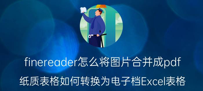 finereader怎么将图片合并成pdf 纸质表格如何转换为电子档Excel表格？